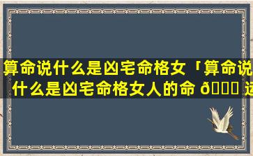 算命说什么是凶宅命格女「算命说什么是凶宅命格女人的命 🕊 运」